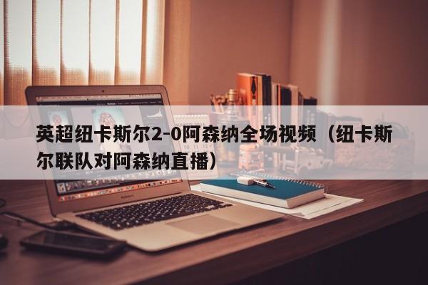 英超纽卡斯尔2-0阿森纳全场视频（纽卡斯尔联队对阿森纳直播）